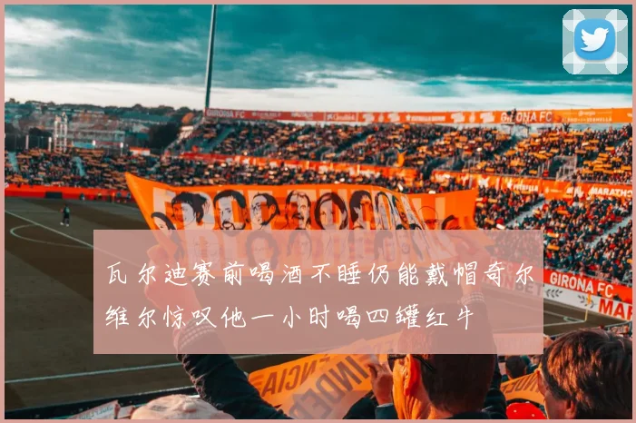 瓦尔迪赛前喝酒不睡仍能戴帽奇尔维尔惊叹他一小时喝四罐红牛