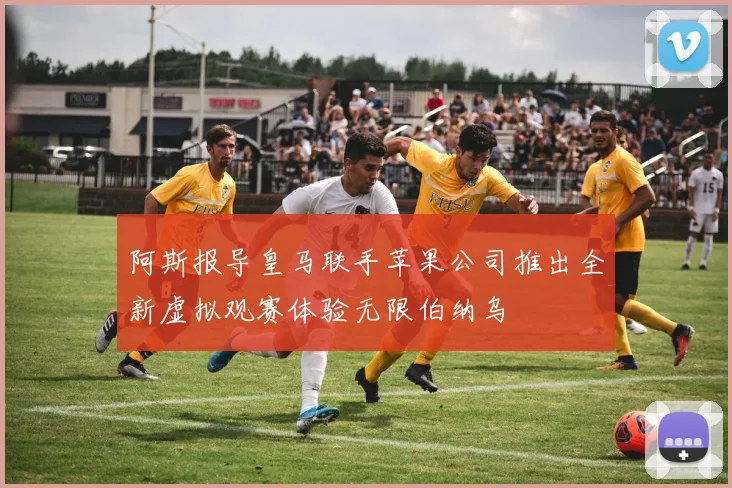 阿斯报导皇马联手苹果公司推出全新虚拟观赛体验无限伯纳乌