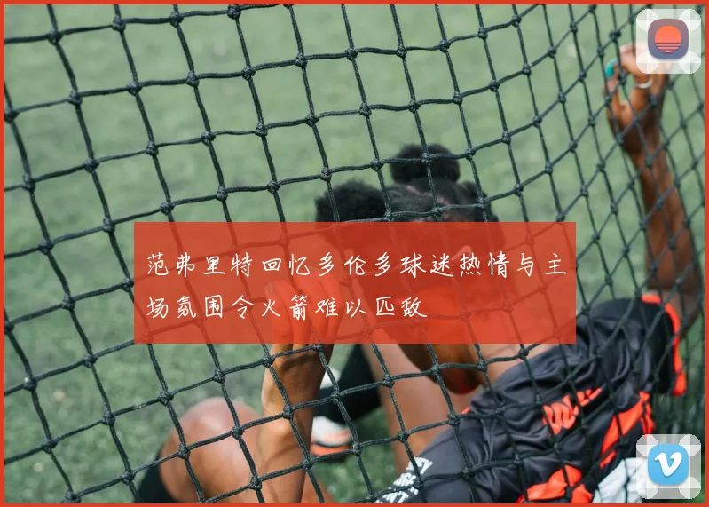 范弗里特回忆多伦多球迷热情与主场氛围令火箭难以匹敌