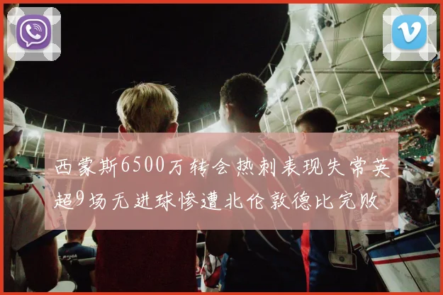 西蒙斯6500万转会热刺表现失常英超9场无进球惨遭北伦敦德比完败