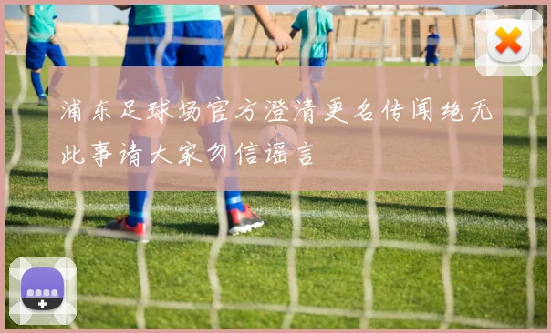 浦东足球场官方澄清更名传闻绝无此事请大家勿信谣言