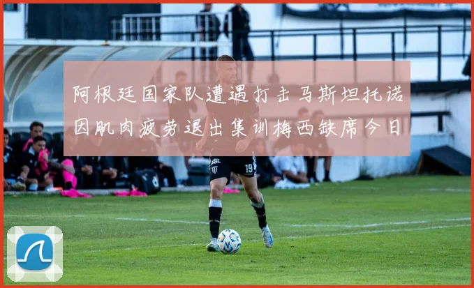 阿根廷国家队遭遇打击马斯坦托诺因肌肉疲劳退出集训梅西缺席今日比赛