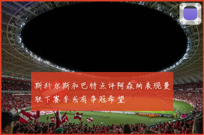 斯科尔斯和巴特点评阿森纳表现曼联下赛季或有争冠希望