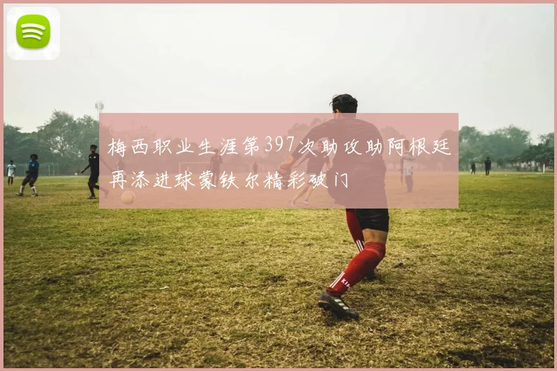 梅西职业生涯第397次助攻助阿根廷再添进球蒙铁尔精彩破门