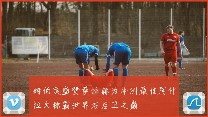 姆伯莫盛赞萨拉赫为非洲最佳阿什拉夫称霸世界右后卫之巅