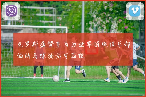 克罗斯盛赞皇马为世界顶级俱乐部伯纳乌球场无可匹敌