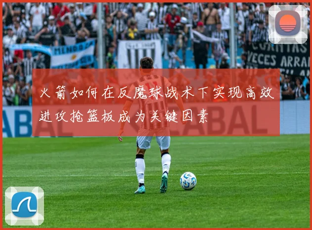 火箭如何在反魔球战术下实现高效进攻抢篮板成为关键因素