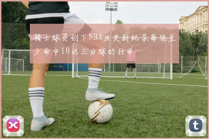 骑士球员创下NBA历史新纪录每场至少命中10记三分球的壮举