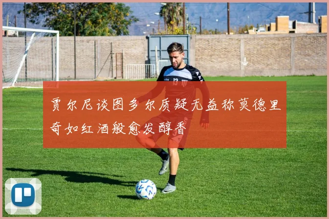 贾尔尼谈图多尔质疑无益称莫德里奇如红酒般愈发醇香