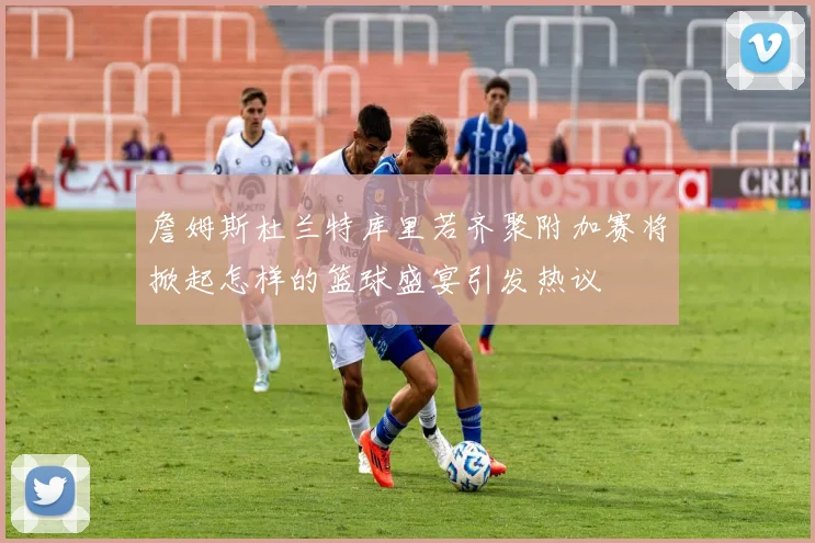詹姆斯杜兰特库里若齐聚附加赛将掀起怎样的篮球盛宴引发热议