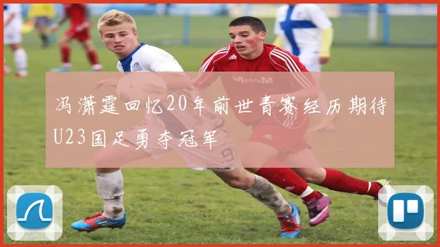 冯潇霆回忆20年前世青赛经历期待U23国足勇夺冠军