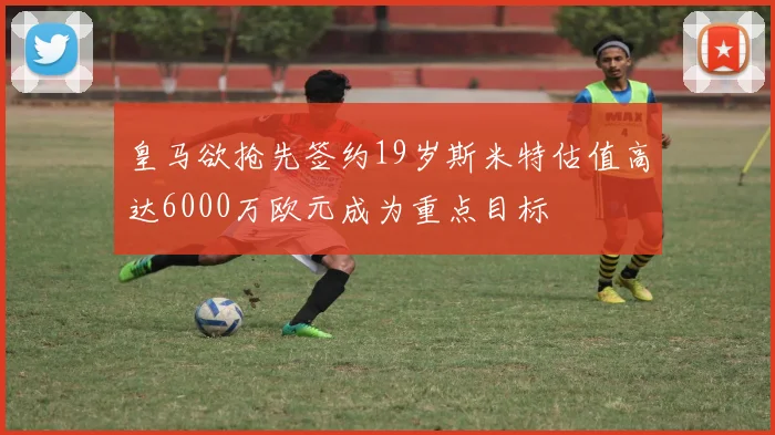 皇马欲抢先签约19岁斯米特估值高达6000万欧元成为重点目标