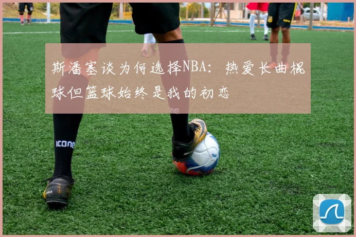 斯潘塞谈为何选择NBA：热爱长曲棍球但篮球始终是我的初恋