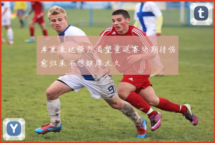 库里表达强烈渴望重返赛场期待伤愈归来不想缺席太久