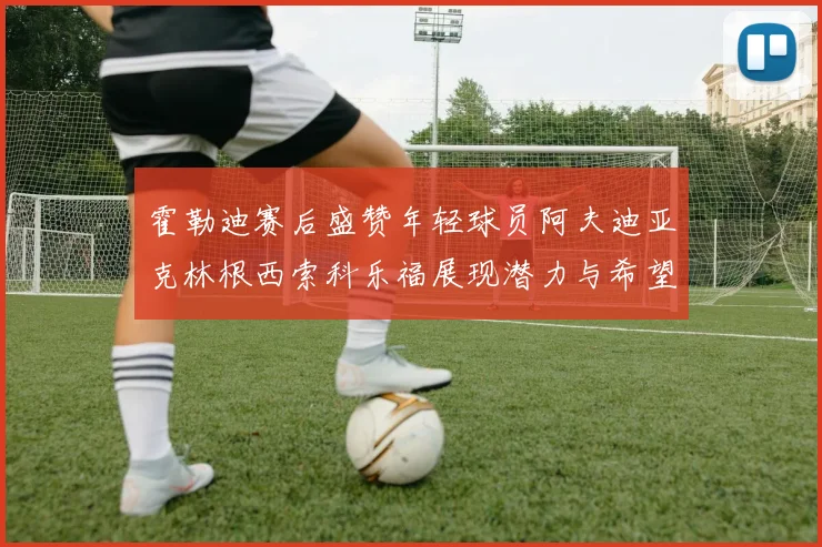 霍勒迪赛后盛赞年轻球员阿夫迪亚克林根西索科乐福展现潜力与希望