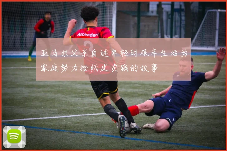 亚马尔父亲自述年轻时艰辛生活为家庭努力捡纸皮卖钱的故事