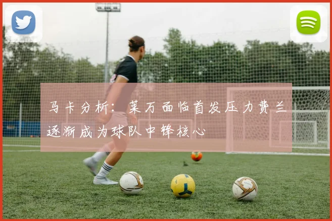 马卡分析：莱万面临首发压力费兰逐渐成为球队中锋核心