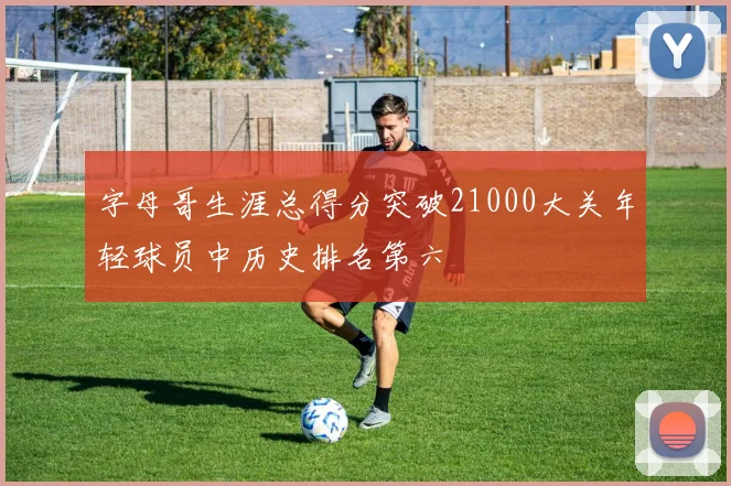 字母哥生涯总得分突破21000大关年轻球员中历史排名第六