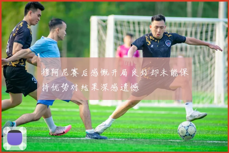 穆阿尼赛后感慨开局良好却未能保持优势对结果深感遗憾