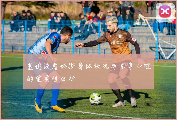 基德谈詹姆斯身体状况与竞争心理的重要性分析