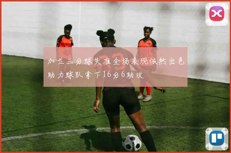 加兰三分球失准全场表现依然出色助力球队拿下16分6助攻