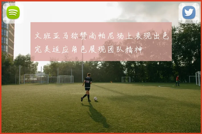 文班亚马称赞尚帕尼场上表现出色完美适应角色展现团队精神