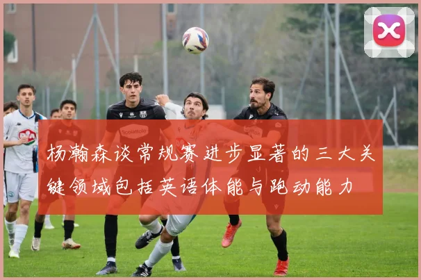 杨瀚森谈常规赛进步显著的三大关键领域包括英语体能与跑动能力