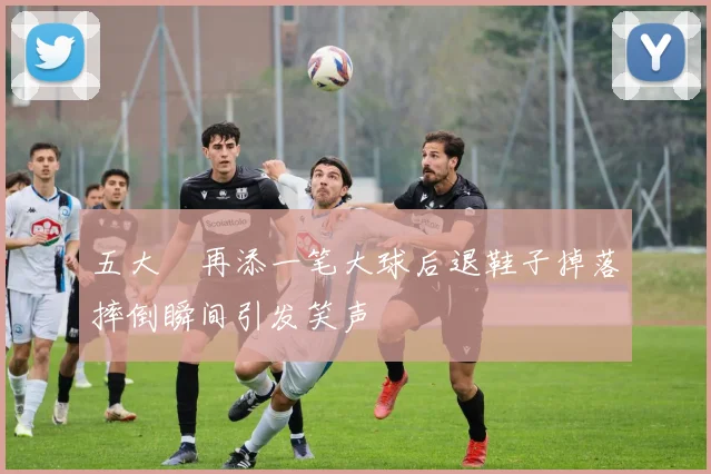 五大囧再添一笔大球后退鞋子掉落摔倒瞬间引发笑声