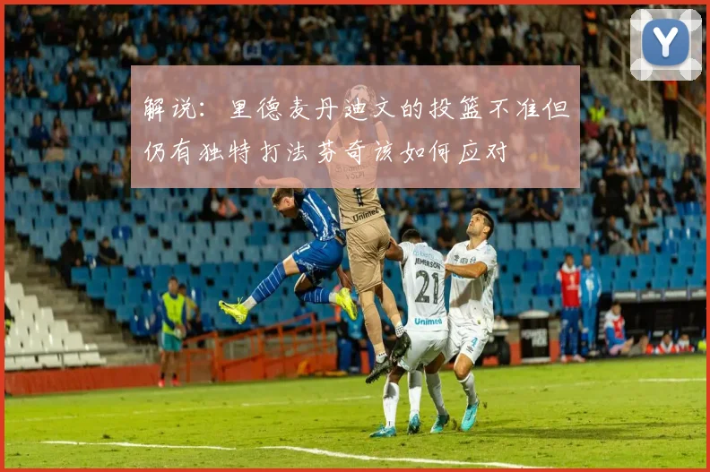 解说：里德麦丹迪文的投篮不准但仍有独特打法芬奇该如何应对