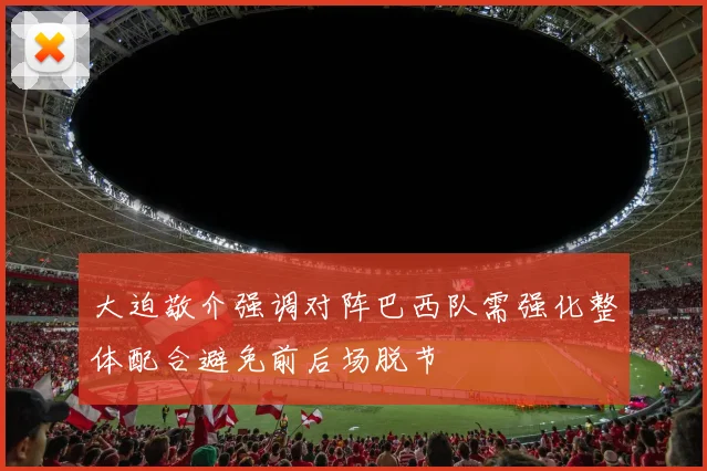 大迫敬介强调对阵巴西队需强化整体配合避免前后场脱节