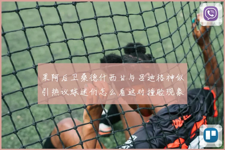 果阿后卫桑德什西甘与吕迪格神似引热议球迷们怎么看这对撞脸现象