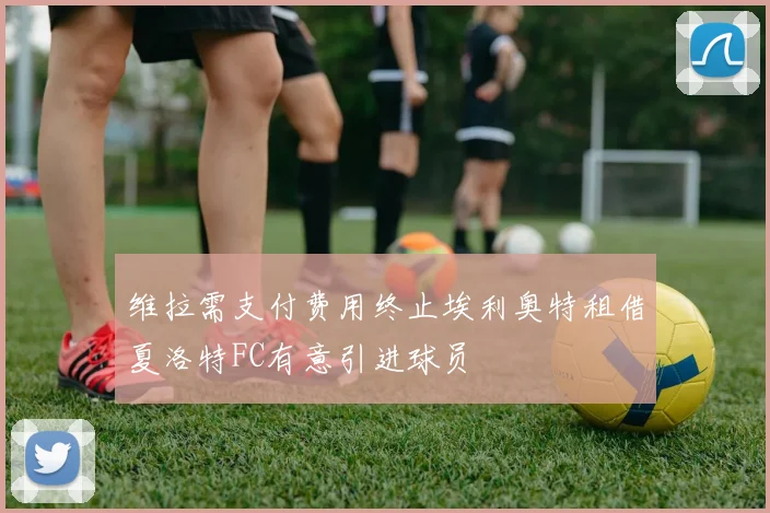 维拉需支付费用终止埃利奥特租借夏洛特FC有意引进球员