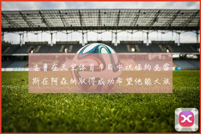 吉鲁在天空体育节目中祝福约克雷斯在阿森纳取得成功希望他能大放异彩