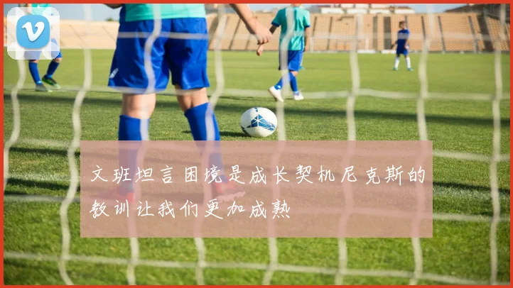 文班坦言困境是成长契机尼克斯的教训让我们更加成熟