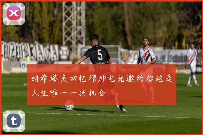 姆希塔良回忆穆帅电话邀约称这是人生唯一一次机会