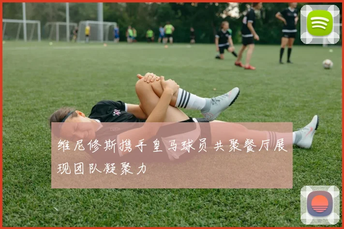 维尼修斯携手皇马球员共聚餐厅展现团队凝聚力