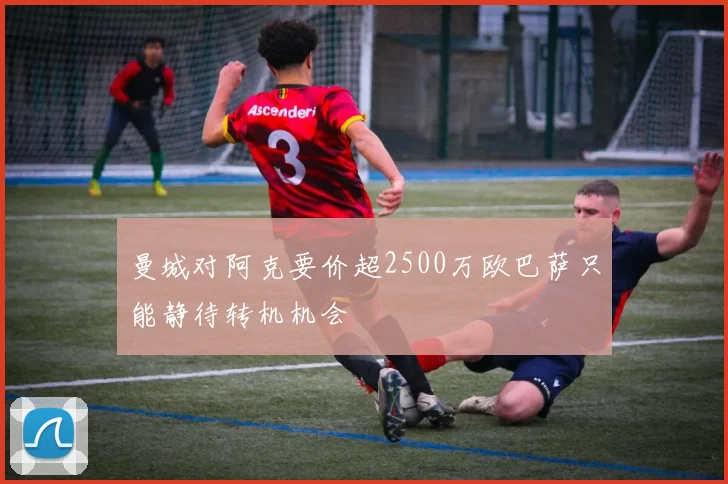 曼城对阿克要价超2500万欧巴萨只能静待转机机会