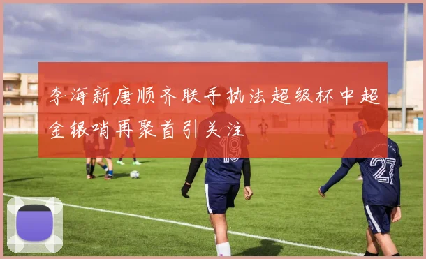 李海新唐顺齐联手执法超级杯中超金银哨再聚首引关注
