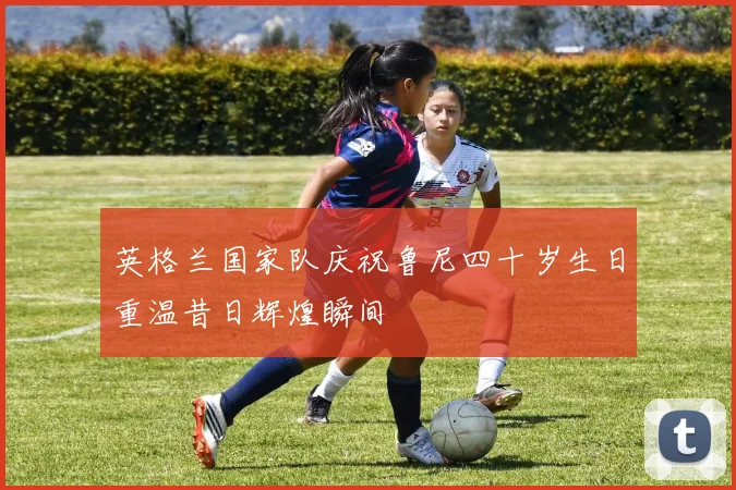 英格兰国家队庆祝鲁尼四十岁生日重温昔日辉煌瞬间