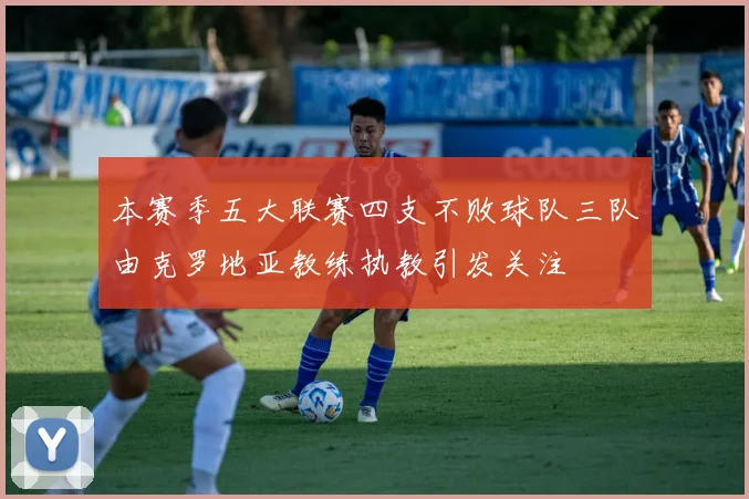 本赛季五大联赛四支不败球队三队由克罗地亚教练执教引发关注