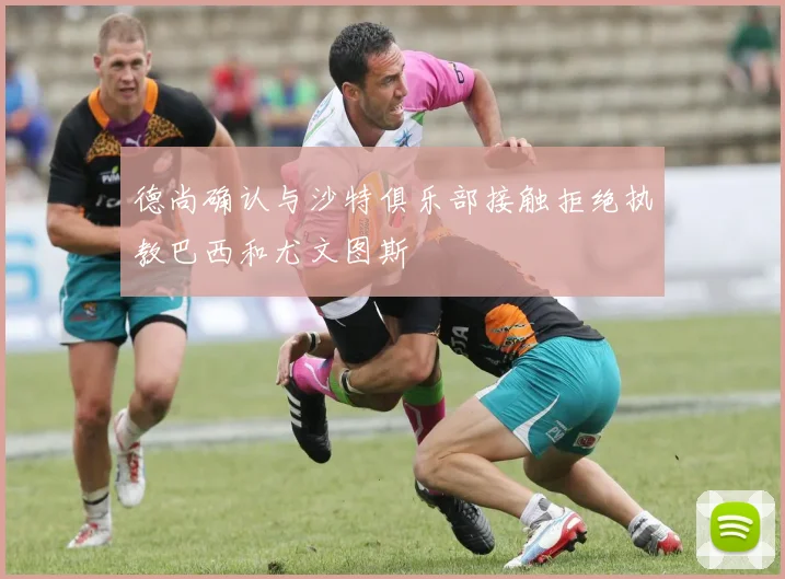 德尚确认与沙特俱乐部接触拒绝执教巴西和尤文图斯
