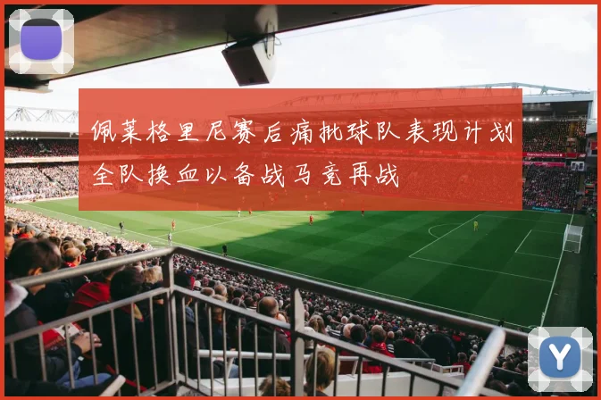 佩莱格里尼赛后痛批球队表现计划全队换血以备战马竞再战