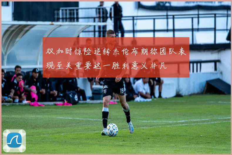 双加时惊险逆转杰伦布朗称团队表现至关重要这一胜利意义非凡