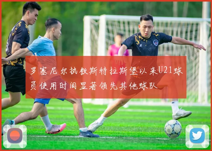 罗塞尼尔执教斯特拉斯堡以来U21球员使用时间显著领先其他球队