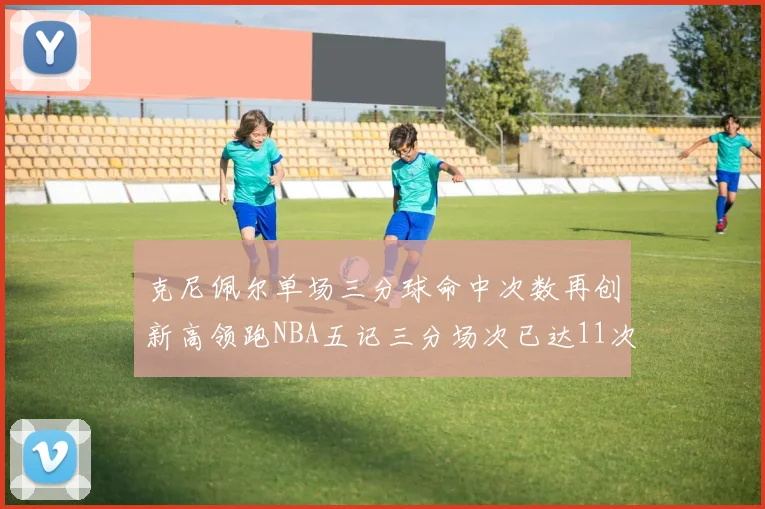 克尼佩尔单场三分球命中次数再创新高领跑NBA五记三分场次已达11次